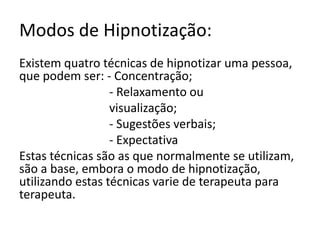 Modos de Hipnotização:Existem quatro técnicas de hipnotizar uma pessoa, que podem ser: - Concentração;                             - Relaxamento ou                              visualização;                             - Sugestões verbais;                             - Expectativa Estas técnicas são as que normalmente se utilizam, são a base, embora o modo de hipnotização, utilizando estas técnicas varie de terapeuta para terapeuta.