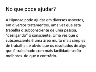 No que pode ajudar?A Hipnose pode ajudar em diversos aspectos, em diversos tratamentos, uma vez que esta trabalha o subconsciente de uma pessoa, “desligando” o consciente. Uma vez que o subconsciente é uma área muito mais simples de trabalhar, é óbvio que os resultados de algo que é trabalhado com mais facilidade serão melhores  do que o contrário.