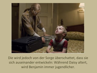 Die wird jedoch von der Sorge überschattet, dass sie
sich auseinander entwickeln: Während Daisy altert,
        wird Benjamin immer jugendlicher.
 