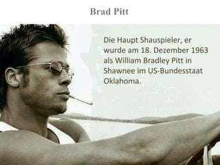 Brad Pitt

   Die Haupt Shauspieler, er
   wurde am 18. Dezember 1963
   als William Bradley Pitt in
   Shawnee im US-Bundesstaat
   Oklahoma.
 