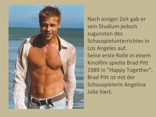 Nach einiger Zeit gab er
sein Studium jedoch
zugunsten des
Schauspielunterrichtes in
Los Angeles auf.
Seine erste Rolle in einem
Kinofilm spielte Brad Pitt
1989 in "Happy Together".
Brad Pitt ist mit der
Schauspielerin Angelina
Jolie liiert.
 