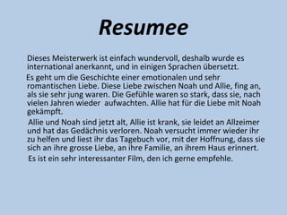 Resumee
Dieses Meisterwerk ist einfach wundervoll, deshalb wurde es
international anerkannt, und in einigen Sprachen übersetzt.
Es geht um die Geschichte einer emotionalen und sehr
romantischen Liebe. Diese Liebe zwischen Noah und Allie, fing an,
als sie sehr jung waren. Die Gefühle waren so stark, dass sie, nach
vielen Jahren wieder aufwachten. Allie hat für die Liebe mit Noah
gekämpft.
 Allie und Noah sind jetzt alt, Allie ist krank, sie leidet an Allzeimer
und hat das Gedächnis verloren. Noah versucht immer wieder ihr
zu helfen und liest ihr das Tagebuch vor, mit der Hoffnung, dass sie
sich an ihre grosse Liebe, an ihre Familie, an ihrem Haus erinnert.
 Es ist ein sehr interessanter Film, den ich gerne empfehle.
 