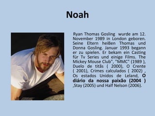 Noah
 Ryan Thomas Gosling wurde am 12.
 November 1989 in London geboren.
 Seine Eltern heiBen Thomas und
 Donna Gosling. Januar 1993 begann
 er zu spielen. Er bekam ein Casting
 für Tv Series und einige Films. The
 Mickey Mouse Club", "MMC" (1989 ),
 Duelo de titãs ( 2000), O Crente
 ( 2001), Crimes calculados ( 2002) ,
 Os estados Unidos de Leland, O
 diário da nossa paixão (2004 )
 ,Stay (2005) und Half Nelson (2006).
 