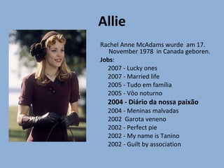 Allie
Rachel Anne McAdams wurde am 17.
   November 1978 in Canada geboren.
Jobs:
  2007 - Lucky ones
  2007 - Married life
  2005 - Tudo em família
  2005 - Vôo noturno
  2004 - Diário da nossa paixão
  2004 - Meninas malvadas
  2002 Garota veneno
  2002 - Perfect pie
  2002 - My name is Tanino
  2002 - Guilt by association
 