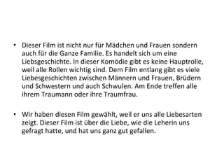 • Dieser Film ist nicht nur für Mädchen und Frauen sondern
  auch für die Ganze Familie. Es handelt sich um eine
  Liebsgeschichte. In dieser Komödie gibt es keine Hauptrolle,
  weil alle Rollen wichtig sind. Dem Film entlang gibt es viele
  Liebesgeschichten zwischen Männern und Frauen, Brüdern
  und Schwestern und auch Schwulen. Am Ende treffen alle
  ihrem Traumann oder ihre Traumfrau.

• Wir haben diesen Film gewählt, weil er uns alle Liebesarten
  zeigt. Dieser Film ist über die Liebe, wie die Leherin uns
  gefragt hatte, und hat uns ganz gut gefallen.
 