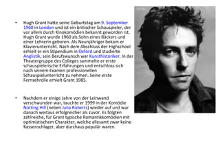 •   Hugh Grant hatte seine Geburtstag am 9. September
    1960 in London und ist ein britischer Schauspieler, der
    vor allem durch Kinokomödien bekannt geworden ist.
    Hugh Grant wurde 1960 als Sohn eines Bäckers und
    einer Lehrerin geboren. Als Neunjähriger bekam er
    Klavierunterricht. Nach dem Abschluss der Highschool
    erhielt er ein Stipendium in Oxford und studierte
    Anglistik, sein Berufswunsch war Kunsthistoriker. In der
    Theatergruppe des Colleges sammelte er erste
    schauspielerische Erfahrungen und entschloss sich
    nach seinem Examen professionellen
    Schauspielunterricht zu nehmen. Seine erste
    Fernsehrolle erhielt Grant 1985.


•   Nachdem er einige Jahre von der Leinwand
    verschwunden war, tauchte er 1999 in der Komödie
    Notting Hill (neben Julia Roberts) wieder auf und war
    danach weitaus erfolgreicher als zuvor. Es folgten
    zahlreiche, für Grant typische Romantikkomödien mit
    optimistischem Charakter, welche allesamt zwar keine
    Kassenschlager, aber durchaus populär waren.
 