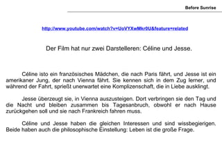 Before Sunrise



              http://www.youtube.com/watch?v=UoVYXwMkr0U&feature=related



               Der Film hat nur zwei Darstelleren: Céline und Jesse.



      Céline isto ein französisches Mädchen, die nach Paris fährt, und Jesse ist ein
amerikaner Jung, der nach Vienna fährt. Sie kennen sich in dem Zug lerner, und
während der Fahrt, sprießt unerwartet eine Komplizenschaft, die in Liebe ausklingt.

      Jesse überzeugt sie, in Vienna auszusteigen. Dort verbringen sie den Tag und
die Nacht und bleiben zusammen bis Tagesanbruch, obwohl er nach Hause
zurückgehen soll und sie nach Frankreich fahren muss.

      Céline und Jesse haben die gleichen Interessen und sind wissbegierigen.
Beide haben auch die philosophische Einstellung: Leben ist die große Frage.
 