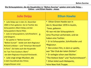 Before Sunrise

    Die Schauspieleren, die die Hauptrollen in “Before Sunrise” spielen sind Julie Delpy –
                             Céline – und Ethan Hawke - Jesse.


                 Julie Delpy                                  Ethan Hawke
    Julie Delpy war in den 21. Dezember          
                                                     Ethan Green Hawke war in
1969 in Paris geboren. Sie ist Tochter des        den 6. November 1970 in Austin,
Schauspielers Albert Delpy und der                 Texas, geboren.
Schauspielerin Marie Pillet.                      
                                                   Er war mit der Schauspielerin
  Julie ist Schauspielerin, Schriftstellerin ö
                                                  Uma Thurman verheiratet, und sie
und Sängerin.
                                                  haben eine Tochter.
  Sie spielte in “Before Sunrise”,
                                                  
                                                    Er ist Schauspieler, Schriftsteller und
“Before Sunset” - beide vom dem Regisseur
Richard Linklater – und “American Werewolf
                                                  
                                                   Regisseur.
in Paris”. Sie hatte auch die Hauptrolle
                                                  
                                                    Den ersten Film, in dem er spielte,
ins “Les Trois Couleurs: Blanc”                   war “Der Club der toten Dichter”.
 von dem Regisseur Krzysztof Kieslowski.          
                                                    Er verlegte schon zwei Bücher:
    Julie singt einige Musiken, die              “The Hottest State” und “Aschermittwoch”.
in dem Soundtrack des Filmes                      
                                                    Ethan leitet auch Malaparte,
eingeschlossen sind.                              
                                                   eine New York Truppe.
 