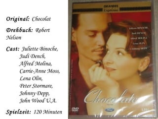 Original: Chocolat
Drehbuch: Robert
Nelson
Cast: Juliette Binoche,
     Judi Dench,
     Alfred Molina,
     Carrie-Anne Moss,
     Lena Olin,
     Peter Stormare,
     Johnny Depp,
     John Wood U.A.
Spielzeit: 120 Minuten
 