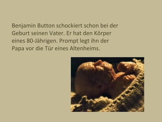 Benjamin Button schockiert schon bei der
Geburt seinen Vater. Er hat den Körper
eines 80-Jährigen. Prompt legt ihn der
Papa vor die Tür eines Altenheims.
 
