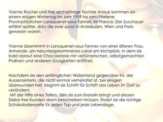Vianne Rocher und ihre sechsjährige Tochter Anouk kommen an
einem eisigen Wintertag im Jahr 1959 ins verschlafene
Provinzstädtchen Lansquenet-sous-Tannes, im France. Der Zuschauer
erfährt später, dass die zwei zuvor in Andalusien, Wien und Paris
gewesen waren.


Vianne übernimmt in Lansquenet-sous-Tannes von einer älteren Frau,
Armande ,ein heruntergekommenes Lokal am Kirchplatz, in dem sie
bald darauf eine Chocolaterie mit verführerischen, selbstgemachten
Pralinen und anderen Süssigkeiten eröffnet.


Nachdem sie den anfänglichen Widerstand gegenüber ihr, der
Aussenseiterin, die nicht einmal verheiratet ist, bei einigen
überwunden hat, beginnt sie Schritt für Schritt das Leben im Dorf zu
verändern.
 Mit der Hilfe eines Tellers, den sie zum Kreiseln bringt und dessen
Dekor ihre Kunden dann beschreiben müssen, findet sie die richtige
Schokoladensorte für jeden Typ und jede Lebenslage.
 