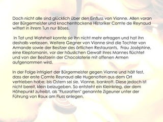 Doch nicht alle sind glücklich über den Einfluss von Vianne. Allen voran
der Bürgermeister und knochentrockene Historiker Comte de Reynaud
wittert in ihrem Tun nur Böses.

 In Tat und Wahrheit konnte sie ihn nicht mehr ertragen und hat ihn
deshalb verlassen. Weitere Gegner von Vianne sind die Tochter von
Armande sowie der Besitzer des örtlichen Restaurants, Frau Joséphine,
eine Kleptomanin, vor der häuslichen Gewalt ihres Mannes flüchtet
und von der Besitzerin der Chocolaterie mit offenen Armen
aufgenommen wird.
 
In der Folge intrigiert der Bürgermeister gegen Vianne und hält fest,
dass der erste Comte Reynaud alle Hugenotten aus dem Ort
vertrieben habe; bis Ostern sei sie, Vianne, bankrott. Diese jedoch ist
nicht bereit, klein beizugeben. So entsteht ein Kleinkrieg, der dem
Höhepunkt zutreibt, als "Flussratten" genannte Zigeuner unter der
Führung von Roux am Fluss anlegen.
 