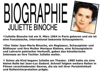 Juliette Binoche hat am 9. März 1964 in Paris geboren und sie ist
eine französische, international bekannte Schauspielerin.

Der Vater Jean-Marie Binoche, ein Regisseur, Schauspieler und
Bildhauer und ihre Mutter Monique Stalens, eine Schauspielerin
und Lehrerin polnischer Herkunft, gaben das künstlerische
Interesse an ihre Tochter Juliette weiter.

 Schon als Kind begann Juliette am Theater. 1985 hatte sie eine
kleine Rolle bei Jean-Luc Godard. Schnell folgten weitere Rollen in
Filmen verschiedenster Genres, die sie mit ihrer Persönlichkeit
und Rolleninterpretation prägte.
 