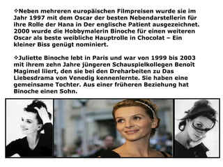 Neben mehreren europäischen Filmpreisen wurde sie im
Jahr 1997 mit dem Oscar der besten Nebendarstellerin für
ihre Rolle der Hana in Der englische Patient ausgezeichnet.
2000 wurde die Hobbymalerin Binoche für einen weiteren
Oscar als beste weibliche Hauptrolle in Chocolat – Ein
kleiner Biss genügt nominiert.

Juliette Binoche lebt in Paris und war von 1999 bis 2003
mit ihrem zehn Jahre jüngeren Schauspielkollegen Benoît
Magimel liiert, den sie bei den Dreharbeiten zu Das
Liebesdrama von Venedig kennenlernte. Sie haben eine
gemeinsame Tochter. Aus einer früheren Beziehung hat
Binoche einen Sohn.
 