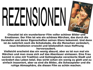Chocolat ist ein wunderbarer Film voller schöner Bilder und
   Emotionen. Der Film ist wie ein schönes Märchen, das durch die
Darsteller und deren Eigenschaften seinen Glanz bekommt. Und dann
  ist da natürlich noch die Schokolade, die die Menschen verändert,
       neue Emotionen erweckt und letztendlich neue Hoffnung
                            hervorzaubert.
  Vielleicht erscheint das ein wenig absurd, aber es ist nun mal ein
 Märchen und man muss sich auf das Abenteuer einlassen. Eine Frau
 kommt in eine mit Tradition und Gottesglaube verankerte Stadt und
verändert das Leben total. Das wirkt schon ein wenig zu glatt und zu
 einfach inszeniert, aber es sind die Bilder, die Schauspieler und die
        ruhige Atmosphäre, die diesen Film so schön machen.
 