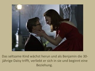 Das seltsame Kind wächst herun und als Benjamin die 30-
jährige Daisy trifft, verliebt er sich in sie und beginnt eine
                          Beziehung.
 