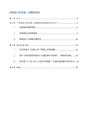 神聖啟示的高峯－特徵與途徑
第一章 引言..................................................................................................................3
第二章 『神聖啟示的高峯』與傳統的成神論有何不同？......................................5
一 成神論的簡要發展....................................................................................5
二 成神論的正統與謬誤................................................................................7
三 神聖啟示之高峯的獨特性......................................................................10
第三章 通往高峯之路................................................................................................12
一 主的恢復中『恢復』與『累積』的真理觀..........................................12
二 見於《新約聖經恢復本》各處註解中的基礎－『最高的定義』......14
三 見於撒下七 12~14 上之啟示的根據-『大衛的後裔要作神的兒子』16
第四章 結論................................................................................................................19
 