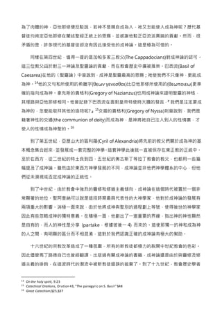 為了肉體的神，亞他那修便反駁說，若神不是親自成為人，祂又怎能使人成為神呢？歷代基
督徒均肯定亞他那修在闡述聖經正統上的恩賜，並感謝他駁正亞流派異端的貢獻。然而，很
矛盾的是，許多現代的基督徒卻沒有因此接受他的成神論。這是極為可惜的。
同樣在第四世紀，值得一提的是加帕多家三教父(The Cappadocians)對成神論的認可。
這三位教父由於對三一神論及聖靈論的貢獻，而在教會歷史中廣被推崇。巴西流(Basil of
Caesarea)在他的〈聖靈論〉中曾說到，成神是聖靈最高的恩賜；祂使我們不只像神，更能成
為神。14
他的文句和所使用的希臘字(θεων γενεσθαι)比亞他那修所使用的(θεωποιεω)更準
確的指向成為神。拿先斯的貴格利(Gregory of Nazianzus)也用成神論來證明聖靈的神格，
其理路與亞他那修相同。他曾記錄下巴西流在面對皇帝特使時大膽的發言，『我們是注定要成
為神的，怎麼能敬拜其他的造物呢?』15
女撒的貴格利(Gregory of Nyssa)則曾說到，我們是
藉著神性的交通(the communion of deity)而成為神，是神將祂自己注入到人的性情裏，才
使人的性情成為神聖的。16
到了第五世紀，亞歷山大的區利羅(Cyril of Alexandria)將先前的教父們關於成為神的基
本概念集合起來，並發展成一套完整的神學。這套神學此後就一直被保存在東正教的正統中。
至於在西方，從二世紀的特土良到四、五世紀的奧古斯丁等拉丁教會的教父，也都用一些篇
幅提及了成神論。雖然由於東西方神學發展的不同，成神論並非他們神學體系的中心，但他
們從未漠視或否定成神論的正統性。
到了中世紀，由於教會中強烈的靈修和修道主義傾向，成神論在這個時代被置於一個非
常顯著的地位。聖阿奎納可以說是這段時期最具代表性的大神學家，他對於成神論的發展有
兩項重大的影響。消極一面來說，由於他將成神與聖別的過程劃上等號，使得後世的神學家
因此有些忽略成神的獨特意義。在積極一面，他劃出了一道重要的界線，指出神的神性顯然
是自有的，而人的神性是分享 (partake，根據彼後一 4) 而來的。這使那獨一的神和成為神
的人之間，有明顯的區分而不相混淆，這對於我們認識正確的成神論有極大的幫助。
十六世紀的宗教改革造成了一種氛圍，所有的新教徒都極力的脫開中世紀教會的色彩。
因此儘管馬丁路德自己也曾經翻譯、出版過有關成神論的書籍，成神論還是由於與靈修及修
道主義的掛鉤，在這波時代的潮流中被新教徒錯誤的拋棄了。到了十九世紀，教會歷史學者
14 On the holy spirit, 9:23
15 Catechical Orations, Oration 43,“The panegyric on S. Basil”§48
16 Great Catechism,§25,§37
 