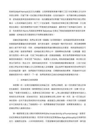 哈納克(Adolf Harnack)從文化的觀點，主張將基督教教義中屬於三至六世紀希臘化文化的外
來部分屏除，只留下第一世紀猶太宗教的原始面貌。在他的論述中，他不斷的舉出成神論為
例，認為這就是典型該被屏除的內容。他的觀點強烈的影響了現在的基督教界對於教父們的
看法，以及成神論的正統性。到了二十世紀後期，可能是由於與東正教之間的和解，天主教
教廷在最近一版的教義問答中收錄了阿奎納的成神論論述，重新肯定了成神論的正統性。並
且，先前提到的 Norris 和福音派神學家 Rakestraw 也寫出了較能為基督新教所接受的成神
論書籍。成神論在西方基督教似乎有開始復甦的傾向。
回顧成神論的簡史，我們必須注意一個重點。在初期教會中，成神論被視為是其他教義，
如基督論和聖靈論的前提和基礎，這代表在當時，成神論是一種共同的信仰，甚至連倡導異
端的人都不得不承認。同時，成神論與整個救恩論的關係是如此的緊密，有時這兩者甚至可
以畫上等號。這使我們看見，成神論在教父們的心中，是解釋神成為肉體、化身聖靈、甚至
施行救恩的一條中心線，代表了神永遠的心意。認識這個重點，對於我們理解神聖啟示的高
峯是很有幫助的。李弟兄把『神成為人，為要使人成為神』視為神經綸的總綱，與古教父的
想法不謀而合。除此之外，面對哈納克的貶抑，今天的基督教應該要認識的是，三至六世紀
的教父們並非對於希臘化文化及哲學的進入沒有警覺，因此我們不應該輕率的把他們所認可
的成神論丟棄。當然，我們面對不同類型的成神論，仍需要有檢視的標準，阿奎納所作出的
貢獻就是其中的一個例子。下一節，我們就將探討正統的成神論該有甚麼樣的內容。
二 成神論的正統與謬誤
神是獨一的。在探討各種謬誤的成神論之前，我們必須看見，這一切的謬誤乃是出於神
的仇敵撒旦，因為牠是第一個想要憑自己成為神，踰越自身地位的受造之物。在賽十四 14
牠說，『我要升到高雲之上；我要使自己與至高者一樣。』神心頭的願望乃是要使祂所造的人
有祂的生命和性情，成為祂的兒女，甚至在彰顯和功用上與神一樣。然而，這一切乃是出於
神的恩典。任何不是在恩典原則中的成神論，都是撒旦心意的複製。何等的可畏！在教會歷
史中已經有許多人踏上了這錯謬的一步。我們要遠避這可怕的錯謬，就需要有清潔的心，並
認識他們陷入錯謬的因由。
第一種謬誤是主張人類的內裡具有神性(the innate divinity of human being)。這是初
世紀的奧秘派及諾斯替派的看法，然而現今的新世紀哲學(New Age philosophy)也有類同的
地方。這種想法認為，人本來就具有神性，只是這種神性被肉體或其他限制所拘禁。換句話
 