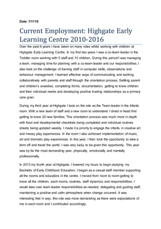 Date: 7/1116
Current Employment: Highgate Early
Learning Centre 2010-2016
Over the past 6 years I have taken on many roles whilst working with children at
Highgate Early Learning Centre. In my first two years I was a co-team leader in the
Toddler room working with 5 staff and 15 children. During this period I was managing
a team, managing time for planning with a co-team leader and our responsibilities. I
also took on the challenge of training staff in computer skills, observations and
behaviour management. I learned effective ways of communicating and working
collaboratively with parents and staff through the orientation process. Settling parent
and childrens anxieties, completing forms, documentation, getting to know children
and their individual needs and developing positive trusting relationships as a primary
care giver.
During my third year at Highgate I took on the role as the Team leader in the Infants
room. With a new team of staff and a new room to understand I dived in head first
getting to know 20 new families. This orientation process was much more in depth
with food and developmental checklists being completed and individual routines
sheets being updated weekly. I made it a priority to engage the infants in creative art
and messy play experiences. In the room I also achieved implementation of music,
art and dramatic play experiences. In this year, I then took the opportunity to take a
term off and travel the world. I was very lucky to be given this opportunity. This year
was by far the most demanding year, physically, emotionally and mentally
professionally.
In 2013 my fourth year at Highgate, I lowered my hours to begin studying my
Bachelor of Early Childhood Education. I began as a casual staff member supporting
all the rooms and educators in the centre. I moved from room to room getting to
know all the children, each rooms, routines, staff dynamics and responsibilities. I
would take over team leader responsibilities as needed, delegating and guiding staff,
maintaining a positive and calm atmosphere when change occurred. It was
interesting that in way, this role was more demanding as there were expectations of
me in each room and I contributed accordingly.
 
