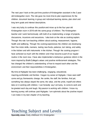 The next year I took on the part time position of Kindergarten assistant in the 3 year
old kindergarten room. The role gave me more time to plan experiences for the
children, document learning in group and individual learning stories, plan short and
long term goals and interest descriptions.
I was very lucky to continue this position and move up to the four year old
Kindergarten room in 2016 with the same group of children. The Kindergarten
teacher and I work harmoniously with both of us implementing a range of projects,
discussions, incursions and excursions. I also took on the role as cooking captain.
Through this role I am teaching children about cooking, measurement, hygiene,
health and wellbeing. Through the cooking experiences the children are developing
their fine motor skills, manners, tasting new foods, patience, turn taking, and safety
in the kitchen and with instruments in the kitchen. Through the cooking program I
have achieved so much with the children and it has become a part of our regular
routine in the room now. I have also implemented a behaviour guidance reform in the
room inspired by Bialik College's values and positive reinforcement strategies. This
has changed the childrens understanding of how to respect each other and the
environment and their responsibilities in Kindergarten.
My time at Highgate has been challenging, engaging, educational,
inspiring,comfortable and familiar. I began my career at Highgate. I have seen staff
come and go, frameworks change, the centre, the staff, the families. And yet,
something has always stayed the same, the value, and the pride, myself and others
take on in working with children. I can honestly say I am lucky, to come to work and
be greeted each day and laugh. My passion is working with children. I know my
learning journey will continue past Highgate. I am optimistic about the positive impact
I can make in my next chapter of my teaching.
Teaching Subject and Levels
Specialty areas: Early childhood 0-5, Kindergarten
 