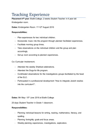 Teaching Experience
Placement 4th year: Bialik College; 2 weeks Student Teacher in 4 year old
Kindergarten room.
Dates: Kindergarten Room: 1st-12th August 2016
Responsibilities:
? Plan experiences for two individual children.
? Incorporate music into the program through planned facilitated experiences.
? Facilitate morning group times.
? Take observations on the individual children and the group and plan
accordingly.
? Set up room according to planned experiences.
Co- Curricular Involvement;
? Attended the weekly Shabbat celebrations.
? Attended the Dogs for life program.
? Contributed observations for the investigations groups facilitated by the head
of the ELC.
? Participated in a professional development How to integrate Jewish studies
into the curriculum?.
Dates: 9th May- 10th June 2016 at Bialik College
25 days Student Teacher in Grade 1 classroom.
Responsibilities:
- Planning individual lessons for writing, reading, mathematics, literacy, and
spelling.
- Planning fortnightly goals and focus areas.
- Weekly planning experiences, investigations, exploration.
 