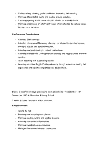 - Collaboratively planning goals for children to develop their reading.
- Planning differentiated maths and reading groups activities.
- Choosing spelling words for each individual child on a weekly basis.
- Planning a room goal on a fortnightly basis which reflected the values being
focused on in the room.
Co-Curricular Contributions:
- Attended Staff Meetings
- Attended Literacy and Numeracy planning; contributed to planning lessons,
linking to ausvels and school curriculum.
- Attending and participating in cultural celebrations.
- Attending Professional Development on Literacy and Reggio Emilia reflective
practice.
- Team Teaching with supervising teacher
- Learning about the Reggio Emilia philosophy through educators sharing their
experience and expertise in professional development.
Dates: 5 observation Days (previous to block placement) 7th September- 18th
September 2015 At Mountview Primary School
2 weeks Student Teacher in Prep Classroom.
Responsibilities:
- Taking the roll.
- Following and adapting term planner.
- Planning reading, writing and spelling lessons.
- Planning Mathematics experiences.
- Planning investigations on recycling.
- Managed Transitions between classrooms.
 