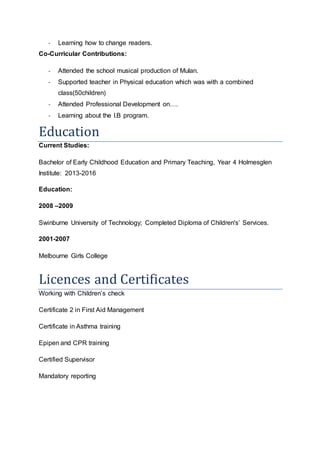 - Learning how to change readers.
Co-Curricular Contributions:
- Attended the school musical production of Mulan.
- Supported teacher in Physical education which was with a combined
class(50children)
- Attended Professional Development on.
- Learning about the I.B program.
Education
Current Studies:
Bachelor of Early Childhood Education and Primary Teaching, Year 4 Holmesglen
Institute: 2013-2016
Education:
2008 C2009
Swinburne University of Technology; Completed Diploma of Children's Services.
2001-2007
Melbourne Girls College
Licences and Certificates
Working with Childrens check
Certificate 2 in First Aid Management
Certificate in Asthma training
Epipen and CPR training
Certified Supervisor
Mandatory reporting
 