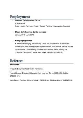 Employment
- Highgate Early Learning Centre
2010-Current
Team Leader, Part time, Floater, Casual, Part time Kindergarten Assistant.
- Bloom Early Learning Centre Ashwood
January 2010- June 2010
- Nannying Experience
In addition to studying and working, I have had opportunities to Nanny for
families part time, developing strong relationships with families outside of care
organizations. I love working intimately with families. I love sharing the
children's interests and feeling as a valued member of the family.
Referees
References:
Highgate Early Childhood Centre Reference:
Noemi Ziccone; Director of Highgate Early Learning Centre 9885 3098. Mobile:
0402221896.
Most Recent Families: Miranda Ireland ; 0419151662, Monique Ireland: 0422401162
 