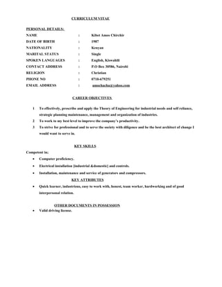 CURRICULUM VITAE
PERSONAL DETAILS:
NAME : Kibet Amos Chirchir
DATE OF BIRTH : 1987
NATIONALITY : Kenyan
MARITAL STATUS : Single
SPOKEN LANGUAGES : English, Kiswahili
CONTACT ADDRESS : P.O Box 30586, Nairobi
RELIGION : Christian
PHONE NO : 0710-679251
EMAIL ADDRESS : amochacha@yahoo.com
CAREER OBJECTIVES
1 To effectively, prescribe and apply the Theory of Engineering for industrial needs and self reliance,
strategic planning maintenance, management and organization of industries.
2 To work to my best level to improve the company’s productivity.
3 To strive for professional and to serve the society with diligence and be the best architect of change I
would want to serve in.
KEY SKILLS
Competent in;
• Computer proficiency.
• Electrical installation [industrial &domestic] and controls.
• Installation, maintenance and service of generators and compressors.
KEY ATTRIBUTES
• Quick learner, industrious, easy to work with, honest, team worker, hardworking and of good
interpersonal relation.
OTHER DOCUMENTS IN POSSESSION
• Valid driving license.
 