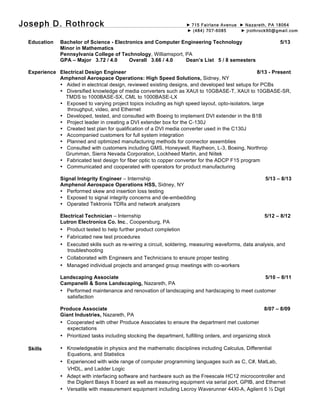 Joseph D. Rothrock ► 715 Fairlane Avenue ► Nazareth, PA 18064
► (484) 707-6085 ► jrothrock90@gmail.com
Education
Experience
Skills
Bachelor of Science - Electronics and Computer Engineering Technology 5/13
Minor in Mathematics
Pennsylvania College of Technology, Williamsport, PA
GPA – Major 3.72 / 4.0 Overall 3.66 / 4.0 Dean’s List 5 / 8 semesters
Electrical Design Engineer 8/13 - Present
Amphenol Aerospace Operations: High Speed Solutions, Sidney, NY
• Aided in electrical design, reviewed existing designs, and developed test setups for PCBs
• Diversified knowledge of media converters such as XAUI to 10GBASE-T, XAUI to 10GBASE-SR,
TMDS to 1000BASE-SX, CML to 1000BASE-LX
• Exposed to varying project topics including as high speed layout, opto-isolators, large
throughput, video, and Ethernet
• Developed, tested, and consulted with Boeing to implement DVI extender in the B1B
• Project leader in creating a DVI extender box for the C-130J
• Created test plan for qualification of a DVI media converter used in the C130J
• Accompanied customers for full system integration
• Planned and optimized manufacturing methods for connector assemblies
• Consulted with customers including GMS, Honeywell, Raytheon, L-3, Boeing, Northrop
Grumman, Sierra Nevada Corporation, Lockheed Martin, and Niitek
• Fabricated test design for fiber optic to copper converter for the ADCP F15 program
• Communicated and cooperated with operators for product manufacturing
Signal Integrity Engineer – Internship 5/13 – 8/13
Amphenol Aerospace Operations HSS, Sidney, NY
• Performed skew and insertion loss testing
• Exposed to signal integrity concerns and de-embedding
• Operated Tektronix TDRs and network analyzers
Electrical Technician – Internship 5/12 – 8/12
Lutron Electronics Co. Inc., Coopersburg, PA
• Product tested to help further product completion
• Fabricated new test procedures
• Executed skills such as re-wiring a circuit, soldering, measuring waveforms, data analysis, and
troubleshooting
• Collaborated with Engineers and Technicians to ensure proper testing
• Managed individual projects and arranged group meetings with co-workers
Landscaping Associate 5/10 – 8/11
Campanelli & Sons Landscaping, Nazareth, PA
• Performed maintenance and renovation of landscaping and hardscaping to meet customer
satisfaction
Produce Associate 8/07 – 8/09
Giant Industries, Nazareth, PA
• Cooperated with other Produce Associates to ensure the department met customer
expectations
• Prioritized tasks including stocking the department, fulfilling orders, and organizing stock
• Knowledgeable in physics and the mathematic disciplines including Calculus, Differential
Equations, and Statistics
• Experienced with wide range of computer programming languages such as C, C#, MatLab,
VHDL, and Ladder Logic
• Adept with interfacing software and hardware such as the Freescale HC12 microcontroller and
the Digilent Basys II board as well as measuring equipment via serial port, GPIB, and Ethernet
• Versatile with measurement equipment including Lecroy Waverunner 44XI-A, Agilent 6 ½ Digit
 