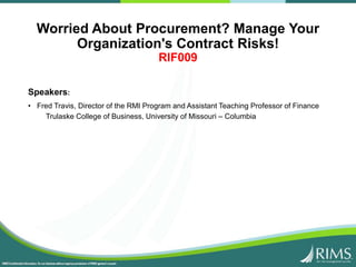 Worried About Procurement? Manage Your
Organization's Contract Risks!
RIF009
Speakers:
• Fred Travis, Director of the RMI Program and Assistant Teaching Professor of Finance
Trulaske College of Business, University of Missouri – Columbia
 