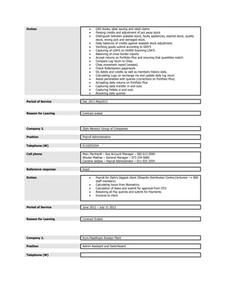 Duties:  GRS books, label issuing and retail claims
 Passing credits and adjustment of put away stock
 Distinguish between sealable stock, faulty appliances, expired stock, quality
stock, wrong pick and damaged stock.
 Daily balances of credits against sealable stock adjustment.
 Verifying goods submit according to GRS’S
 Capturing of LDA’S on AS400 Scanning LDA’S.
 Balancing of cross border reports
 Accept returns on Portfolio Plus and ensuring that quantities match.
 Compare Lug recon to Chep.
 Chep movement report (swipes)
 Check Rollertainers paperwork
 Do debits and credits as well as members history daily.
 Calculating Lugs on exchange ins and update daily lug recon
 Assist perishables with queries (corrections on Portfolio Plus)
 Accepting daily returns on Portfolio Plus
 Capturing daily transfer in and outs
 Capturing Pallets in and outs
 Resolving daily queries
Period of Service Dec 2011-May2012
Reason for Leaving Contract ended
Company 2. Ziphi Nkomo1 Group of Companies
Position Payroll Administration
Telephone (W) 0110253354
Cell phone Marc Mynhardt – Key Account Manager – 082 612 0590
Wouter Mathee – General Manager – 073 254 6085
Caroline laidlaw – Payroll Administrator – 011 025 3354
Reference response Good
Duties:  Payroll for Ziphi’s biggest client (Shoprite Distribution Centre,Centurion –+ 800
staff members)
 Calculating hours from Biometrics
 Calculation of leave and submit for approval from CFO
 Resolving all Pay queries and submit for Payments
 Invoices to client
Period of Service June 2012 – July 31 2012
Reason for Leaving Contract Ended
Company 2. Euro-Plastifoam Rosslyn Plant
Position Admin Assistant and Switchboard
Telephone (W)
 