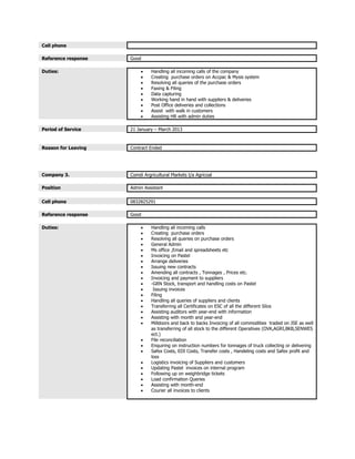 Cell phone
Reference response Good
Duties:  Handling all incoming calls of the company
 Creating purchase orders on Accpac & Mysis system
 Resolving all queries of the purchase orders
 Faxing & Filing
 Data capturing
 Working hand in hand with suppliers & deliveries
 Post Office deliveries and collections
 Assist with walk in customers
 Assisting HR with admin duties
Period of Service 21 January – March 2013
Reason for Leaving Contract Ended
Company 3. Comdi Argricultural Markets t/a Agricoal
Position Admin Assistant
Cell phone 0832825291
Reference response Good
Duties:  Handling all incoming calls
 Creating purchase orders
 Resolving all queries on purchase orders
 General Admin
 Ms office ,Email and spreadsheets etc
 Invoicing on Pastel
 Arrange deliveries
 Issuing new contracts
 Amending all contracts , Tonnages , Prices etc.
 Invoicing and payment to suppliers
 -GRN Stock, transport and handling costs on Pastel
 Issuing invoices
 Filing
 Handling all queries of suppliers and clients
 Transferring all Certificates on ESC of all the different Silos
 Assisting auditors with year-end with information
 Assisting with month and year-end
 Milldoors and back to backs Invoicing of all commodities traded on JSE as well
as transferring of all stock to the different Operatives (OVK,AGRI,BKB,SENWES
ect.)
 File reconciliation
 Enquiring on instruction numbers for tonnages of truck collecting or delivering
 Safex Costs, EDI Costs, Transfer costs , Handeling costs and Safex profit and
loss
 Logistics invoicing of Suppliers and customers
 Updating Pastel invoices on internal program
 Following up on weighbridge tickets
 Load confirmation Queries
 Assisting with month-end
 Courier all invoices to clients
 