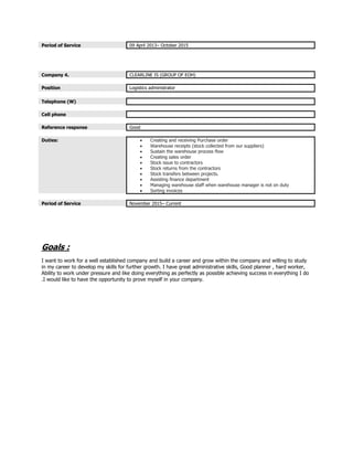 Period of Service 09 April 2013– October 2015
Company 4. CLEARLINE IS (GROUP OF EOH)
Position Logistics administrator
Telephone (W)
Cell phone
Reference response Good
Duties:  Creating and receiving Purchase order
 Warehouse receipts (stock collected from our suppliers)
 Sustain the warehouse process flow
 Creating sales order
 Stock issue to contractors
 Stock returns from the contractors
 Stock transfers between projects.
 Assisting finance department
 Managing warehouse staff when warehouse manager is not on duty
 Sorting invoices
Period of Service November 2015– Current
Goals :
I want to work for a well established company and build a career and grow within the company and willing to study
in my career to develop my skills for further growth. I have great administrative skills, Good planner , hard worker,
Ability to work under pressure and like doing everything as perfectly as possible achieving success in everything I do
.I would like to have the opportunity to prove myself in your company.
 