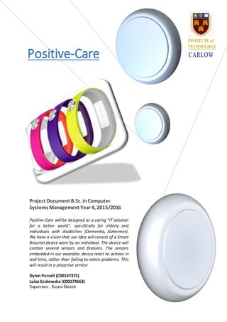 Positive-Care
Project Document B.Sc. inComputer
Systems Management Year 4, 2015/2016
Positive-Care will be designed as a caring “IT solution
for a better world”, specifically for elderly and
individuals with disabilities (Dementia, Alzheimer).
We have a vision that our Idea will consist of a Smart
Bracelet device worn by an individual. The device will
contain several sensors and features. The sensors
embedded in our wearable device react to actions in
real time, rather than failing to notice problems. This
will result in a proactive service
Dylan Purcell (C00167375)
Luiza Scislowska (C00174563)
Supervisor: Keara Barrett
INSTITUTE of
TECHNOLOGY
CARLOW
 