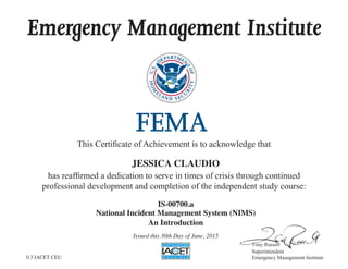Emergency Management Institute
This  Certiﬁcate  of  Achievement  is  to  acknowledge  that
has  reafﬁrmed  a  dedication  to  serve  in  times  of  crisis  through  continued
professional  development  and  completion  of  the  independent  study  course:
Superintendent
Emergency  Management  Institute
JESSICA CLAUDIO
IS-00700.a
National Incident Management System (NIMS)
An Introduction
Issued this 30th Day of June, 2015
0.3 IACET CEU
 