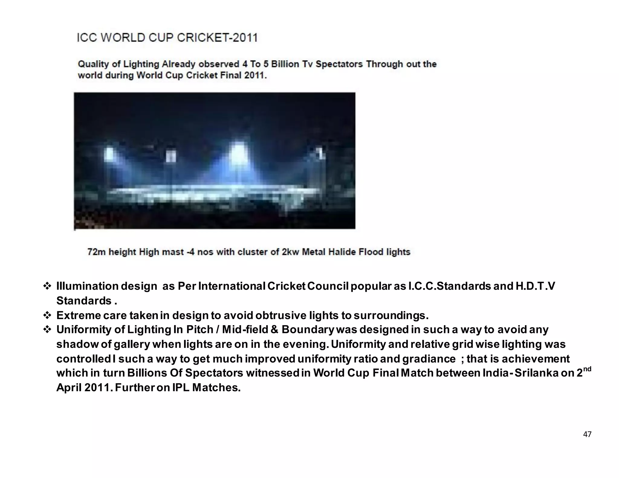 47
 Illumination design as Per InternationalCricketCouncilpopular as I.C.C.Standards and H.D.T.V
Standards .
 Extreme care takenin design to avoid obtrusive lights to surroundings.
 Uniformity of Lighting In Pitch / Mid-field & Boundarywas designed in such a way to avoid any
shadow of gallery when lights are on in the evening.Uniformity and relative grid wise lighting was
controlledI such a way to get much improved uniformity ratio and gradiance ; that is achievement
which in turn Billions Of Spectators witnessedin World Cup FinalMatch between India-Srilanka on 2nd
April 2011.Furtheron IPL Matches.
 