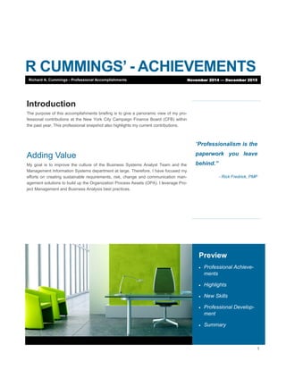 1
R CUMMINGS’ - ACHIEVEMENTS
“Professionalism is the
paperwork you leave
behind.”
- Rick Fredrick, PMP
Preview
 Professional Achieve-
ments
 Highlights
 New Skills
 Professional Develop-
ment
 Summary
Introduction
The purpose of this accomplishments briefing is to give a panoramic view of my pro-
fessional contributions at the New York City Campaign Finance Board (CFB) within
the past year. This professional snapshot also highlights my current contributions.
Adding Value
My goal is to improve the culture of the Business Systems Analyst Team and the
Management Information Systems department at large. Therefore, I have focused my
efforts on creating sustainable requirements, risk, change and communication man-
agement solutions to build up the Organization Process Assets (OPA). I leverage Pro-
ject Management and Business Analysis best practices.
Richard A. Cummings - Professional Accomplishments November 2014 — December 2015
 