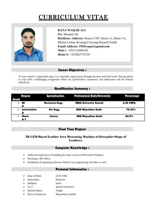 CURRICULUM VITAE
Career Objectives :
To earn myself a respectable place in a reputable organization through devotion and hard work. Having desire
to cope with a challenging assignment where my qualification, experience and enthusiasm will be utilized
effectively.
Qualification Summary :
Degree Specialization Professional Body/University Percentage
Grade
 BE Electronics Engg. IQRA University Karachi 3.43 CGPA
A
 Intermediate Pre Engg. BISE Mirpurkhas Sindh 75.45%
A
 Matric Science BISE Mirpurkhas Sindh 84.2%
A-1
Final Year Project:
IR LED Based Leather Area Measuring Machine of (Irregular Shape of
Leather).
Computer Knowledge :
 Sufficient experience of handling the latest version of Microsoft Windows.
 Working in Ms Office.
 Installation of operating software related to my engineering and other as well.
Personal Information :
 Date of Birth: 23/01/1992
 Nationality: Pakistani
 Religion: Islam
 N I C 44103-5234182-9
 Marital Status: Single
 Place of Domicile Mirpurkhas (Sindh)
RANA WAQAR ALI
S/o: Shoukat Ali
Residence Address: House # 283, Sector A, Street # 6,
Bhittai Colony Korangi Crossing Karachi Sindh.
Email Address: 1992waqar@gmail.com
Mob #: +923132988192
Home #: +923062776724
 