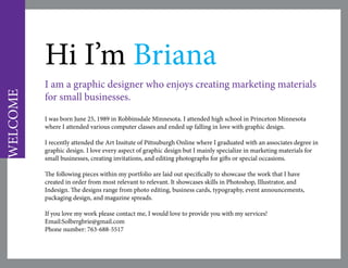 Hi I’m Briana
I am a graphic designer who enjoys creating marketing materials
for small businesses.
I was born June 25, 1989 in Robbinsdale Minnesota. I attended high school in Princeton Minnesota
where I attended various computer classes and ended up falling in love with graphic design.
I recently attended the Art Insitute of Pittsuburgh Online where I graduated with an associates degree in
graphic design. I love every aspect of graphic design but I mainly specialize in marketing materials for
small businesses, creating invitations, and editing photographs for gifts or special occasions.
The following pieces within my portfolio are laid out specifically to showcase the work that I have
created in order from most relevant to relevant. It showcases skills in Photoshop, Illustrator, and
Indesign. The designs range from photo editing, business cards, typography, event announcements,
packaging design, and magazine spreads.
If you love my work please contact me, I would love to provide you with my services!
Email:Solbergbrie@gmail.com
Phone number: 763-688-5517
WELCOME
 