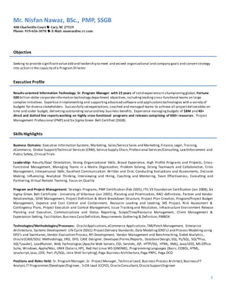 Mr. Nisfan Nawaz, BSc., PMP, SSGB 
408 Charleville Court  Cary, NC 27519 
Phone: 919-656-3078  E-Mail: nnawaz@nc.rr.com 
1 
Objective 
Seeking to provide significant value add and leadership to meet and exceed organizational and company goals and convert strategy 
into action in the capacity of a Program Director. 
Executive Profile 
Results-oriented Information Technology Sr. Program Manager with 25 years of solid experience in championing global, Fortune 
500 billion-dollar corporate information technology department objectives, including leading cross-functional teams on large 
complex initiatives. Expertise in implementing and supporting advanced software and applications technologies with a variety of 
budgets for diverse stakeholders. Successfully set expectations, coached and managed teams to achieve all project deliverables on 
time and under budget, delivering outstanding value and key business benefits. Experience managing budgets of $8M and 40+ 
direct and dotted line reports working on highly cross-functional programs and releases comprising of 600+ resources. Project 
Management Professional (PMP) and Six Sigma Green Belt Certified (SSGB). 
Skills Highlights 
Business Domains: Executive Information Systems, Marketing, Sales /Service Sales and Marketing, Finance, Legal, Training, 
eCommerce, Global Support/Technical Services (CRM), Service Supply Chain, Professional Services/Consulting, Law Enforcement and 
Public Safety, Clinical Trials 
Leadership: Results/Goal Orientation, Strong Organizational Skills, Broad Experience, High Profile Programs and Projects, Cross- 
Functional Management, Managing Teams in a Matrix Organization, Problem Solving, Strong Teamwork and Collaboration, Crisis 
Management, Interpersonal Skills, Excellent Communication: Written and Oral, Conducting Evaluations and Assessments, Decision 
Making, Influencing, Analytical Thinking, Interviewing and Hiring, Coaching and Mentoring, Team Effectiveness, Consulting and 
Partnering, Virtual Remote Teaming, Focus on Quality 
Program and Project Management: Strategic Programs, PMP Certification (Feb 2005), ITIL V3 Foundation Certification (Jan 2008), Six 
Sigma Green Belt Certificate - University of Villanova (Jun 2005), Planning and Prioritization, RACI definitions, Partner and Vendor 
Relationships, SOW Management, Project Definition & Work Breakdown Structure, Project Plan Creation, Program/Project Budget 
Management, Expense and Cost Control and Containment, Resource Loading and Leveling, MS Project, Risk Assessment & 
Contingency Plans, Project Execution and Control Management, Issue Tracking and Resolution, Infrastructure Environment Release 
Planning and Execution, Communications and Status Reporting, Scope/Time/Resource Management, Client Management & 
Expectation Setting, Facilitation, Business Case Definition, Requirements Gathering & Definition, PMBOK 
Technologies/Methodologies/Processes: Oracle Applications, eCommerce Applications, TAR/Patch Management, Enterprise 
Architecture, Systems Development Life Cycle (SDLC) Project Delivery Standards , Data Modeling (ERD’s) and Process Modeling using 
DFD’s and Swimlanes , Vendor Evaluation Process, RFI Development, Vendor Management and Benchmarking, Siebel Analytics, 
Oracle (CASE/SDLC Methodology, ERD, DFD, CASE Designer, Developer/Forms/Reports, Database Design, SQL, PL/SQL, SQL*Plus, 
SQL*Loader), LoadRunner, Web Technologies (Apache Web Servers, CGI, Servlets, JSP, HTTP/SSL, HTML, XML), Java/J2EE, MS Office 
Suite, Windows, Apple/Mac, UNIX (Solaris, HP), Red Hat Linux WS (GNOME), Programming Languages (Basic, COBOL, HTML, 
JavaScript, Java, J2EE, Perl, PL/SQL, Unix Shell Scripting), Pega Business Architecture, Pega PRPC, Pega DCO 
Positions and Roles Held: Sr. Program Manager, Sr. Project Manager, Technical Lead, Business Process Architect, Business/IT 
Analyst, IT Programmer/Developer/Engineer, S-OX Lead (CCPO), Oracle Consultant, Oracle Support Engineer 
 