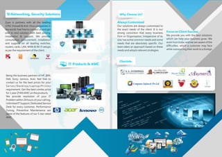 Zyan is partners with all the leading
UTM, Firewall & Anti-Virus companies in
the world. Feel free to contact us and get
end to end solution with best pricing,
installation & support. We provide
consultation, procurement, installation
and support on all leading switches,
routers, racks. LAN, WAN & Wi-Fi setups
as per the requirement of the client.
Always Customized
Our solutions are always customized to
the exact needs of the client. It is our
strong conviction that every business
Firm or Organization, irrespective of its
size, has some common needs and some
needs that are absolutely specific. Our
team takes an approach based on these
needs and adopts relevant strategies.
Focus on Client Success
We provide you with the best solutions
which can help your business grow. We
work from India, and we are aware of the
difficulties, which a customer may face
while outsourcing their work to a foreign
Networking, Security Solutions@
Being the business partners of HP, IBM,
Dell, Sony, Lenovo, Acer, feel free to
contact us for the best prices for your
Server/Desktop/Laptop/Printer
requirement. Get the best combo price
for 1 year ZYAN AMC on the products.
We provide resolution of your IT
Problem within 24 hours of your call log.
Unlimited IT Support, Dedicated Service
Desk for every customer, Performance
Tuning, Preventive Maintenance are
some of the features of our 5 star rated
AMC.
IT Products & AMC
Why Choose Us?
Clientele
Computer Infotech Pvt Ltd
 
