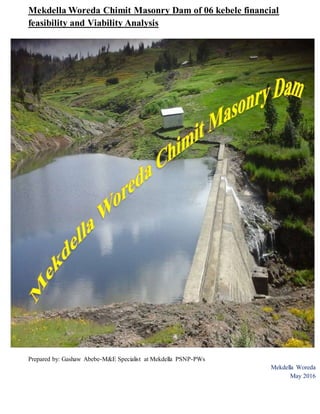 Mekdella Woreda Chimit Masonry Dam of 06 kebele financial
feasibility and Viability Analysis
Prepared by: Gashaw Abebe-M&E Specialist at Mekdella PSNP-PWs
Mekdella Woreda
May 2016
 