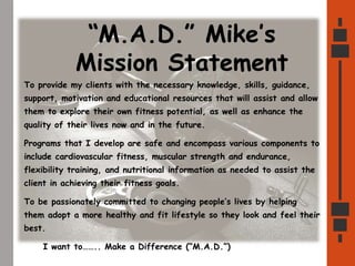 “M.A.D.” Mike’s
Mission Statement
To provide my clients with the necessary knowledge, skills, guidance,
support, motivation and educational resources that will assist and allow
them to explore their own fitness potential, as well as enhance the
quality of their lives now and in the future.
Programs that I develop are safe and encompass various components to
include cardiovascular fitness, muscular strength and endurance,
flexibility training, and nutritional information as needed to assist the
client in achieving their fitness goals.
To be passionately committed to changing people’s lives by helping
them adopt a more healthy and fit lifestyle so they look and feel their
best.
I want to…….. Make a Difference (“M.A.D.”)
 
