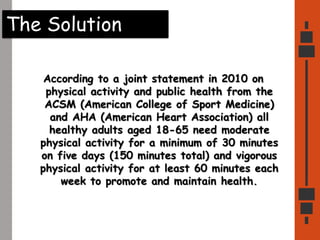 The Solution
According to a joint statement in 2010 on
physical activity and public health from the
ACSM (American College of Sport Medicine)
and AHA (American Heart Association) all
healthy adults aged 18-65 need moderate
physical activity for a minimum of 30 minutes
on five days (150 minutes total) and vigorous
physical activity for at least 60 minutes each
week to promote and maintain health.
 