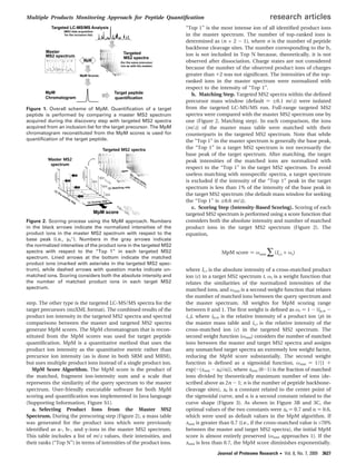 step. The other type is the targeted LC-MS/MS spectra for the
target precursors (mzXML format). The combined results of the
product ion intensity in the targeted MS2 spectra and spectral
comparisons between the master and targeted MS2 spectra
generate MpM scores. The MpM chromatogram that is recon-
stituted from the MpM scores was used for target peptide
quantiﬁcation. MpM is a quantitative method that uses the
product ion intensity as the quantitative metric rather than
precursor ion intensity (as is done in both SRM and MRM),
but uses multiple product ions instead of a single product ion.
MpM Score Algorithm. The MpM score is the product of
the matched, fragment ion-intensity sum and a scale that
represents the similarity of the query spectrum to the master
spectrum. User-friendly executable software for both MpM
scoring and quantiﬁcation was implemented in Java language
(Supporting Information, Figure S1).
a. Selecting Product Ions from the Master MS2
Spectrum. During the prescoring step (Figure 2), a mass table
was generated for the product ions which were previously
identiﬁed as a-, b-, and y-ions in the master MS2 spectrum.
This table includes a list of m/z values, their intensities, and
their ranks (“Top N”) in terms of intensities of the product ions.
“Top 1” is the most intense ion of all identiﬁed product ions
in the master spectrum. The number of top-ranked ions is
determined as (n × 2 - 1), where n is the number of peptide
backbone cleavage sites. The number corresponding to the b1
ion is not included in Top N because, theoretically, it is not
observed after dissociation. Charge states are not considered
because the number of the observed product ions of charges
greater than +2 was not signiﬁcant. The intensities of the top-
ranked ions in the master spectrum were normalized with
respect to the intensity of “Top 1”.
b. Matching Step. Targeted MS2 spectra within the deﬁned
precursor mass window (default ) (0.1 m/z) were isolated
from the targeted LC-MS/MS run. Full-range targeted MS2
spectra were compared with the master MS2 spectrum one by
one (Figure 2, Matching step). In each comparison, the ions
(m/z) of the master mass table were matched with their
counterparts in the targeted MS2 spectrum. Note that while
the “Top 1” in the master spectrum is generally the base peak,
the “Top 1” in a target MS2 spectrum is not necessarily the
base peak of the target spectrum. After matching, the target
peak intensities of the matched ions are normalized with
respect to the “Top 1” in the target MS2 spectrum. To avoid
useless matching with nonspeciﬁc spectra, a target spectrum
is excluded if the intensity of the “Top 1” peak in the target
spectrum is less than 1% of the intensity of the base peak in
the target MS2 spectrum (the default mass window for seeking
the “Top 1” is (0.6 m/z).
c. Scoring Step (Intensity-Based Scoring). Scoring of each
targeted MS2 spectrum is performed using a score function that
considers both the absolute intensity and number of matched
product ions in the target MS2 spectrum (Figure 2). The
equation,
where Ic,t is the absolute intensity of a cross-matched product
ion (c) in a target MS2 spectrum t, ωr is a weight function that
relates the similarities of the normalized intensities of the
matched ions, and ωnmi is a second weight function that relates
the number of matched ions between the query spectrum and
the master spectrum. All weights for MpM scoring range
between 0 and 1. The ﬁrst weight is deﬁned as ωr ) 1 - |ip,m -
ic,t|, where ip,m is the relative intensity of a product ion (p) in
the master mass table and ic,t is the relative intensity of the
cross-matched ion (c) in the targeted MS2 spectrum. The
second weight function (ωnmi) considers the number of matched
ions between the master and target MS2 spectra and assigns
any unmatched target spectra an extremely low weight factor,
reducing the MpM score substantially. The second weight
function is deﬁned as a sigmoidal function, ωnmi ) 1/[1 +
exp{-(xnmi - x0)/R}], where xnmi (0-1) is the fraction of matched
ions divided by theoretically maximum number of ions (de-
scribed above as 2n - 1; n is the number of peptide backbone-
cleavage sites), x0 is a constant related to the center point of
the sigmoidal curve, and R is a second constant related to the
curve shape (Figure 3). As shown in Figure 3B and 3C, the
optimal values of the two constants were x0 ) 0.7 and R ) 0.6,
which were used as default values in the MpM algorithm. If
xnmi is greater than 0.7 (i.e., if the cross-matched value is >70%
between the master and target MS2 spectra), the initial MpM
score is almost entirely preserved (ωnmi approaches 1). If the
xnmi is less than 0.7, the MpM score diminishes exponentially.
Figure 1. Overall scheme of MpM. Quantiﬁcation of a target
peptide is performed by comparing a master MS2 spectrum
acquired during the discovery step with targeted MS2 spectra
acquired from an inclusion list for the target precursor. The MpM
chromatogram reconstituted from the MpM scores is used for
quantiﬁcation of the target peptide.
Figure 2. Scoring process using the MpM approach. Numbers
in the black arrows indicate the normalized intensities of the
product ions in the master MS2 spectrum with respect to the
base peak (i.e., y5
+
). Numbers in the gray arrows indicate
the normalized intensities of the product ions in the targeted MS2
spectra with respect to the “Top 1” in each targeted MS2
spectrum. Lined arrows at the bottom indicate the matched
product ions (marked with asterisks in the targeted MS2 spec-
trum), while dashed arrows with question marks indicate un-
matched ions. Scoring considers both the absolute intensity and
the number of matched product ions in each target MS2
spectrum.
MpM score ) ωnmi ∑(Ic,t × ωr)
Multiple Products Monitoring Approach for Peptide Quantiﬁcation research articles
Journal of Proteome Research • Vol. 8, No. 7, 2009 3627
 