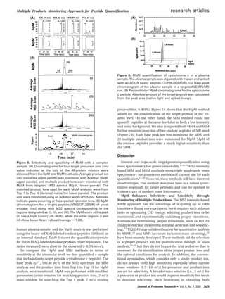 human plasma sample, and the MpM analysis was performed
using the heavy mTRAQ-labeled enolase peptides (50 fmol) as
an internal standard. Table 1 shows the quantiﬁcation results
for ﬁve mTRAQ-labeled enolase peptides (three replicates). The
ratios measured were close to the expected (∼8.3% error).
To compare the MpM and SRM methods in terms of
sensitivity at the attomolar level, we ﬁrst quantiﬁed a sample
that included only target peptide (cytochrome c peptide). The
base peak (y9
2+
, 509.48 m/z) of the MS2 spectrum for SRM
analysis and the product ions from Top 1 to Top 19 for MpM
analysis were monitored. MpM was performed with modiﬁed
parameters (mass window for matching product ions, 2 m/z;
mass window for searching the Top 1 peak, 2 m/z; scoring
process ﬁlter, 0.001%). Figure 7A shows that the MpM method
allows for the quantiﬁcation of the target peptide at the 10-
amol level. On the other hand, the SRM method could not
quantify peptides at the same level due to both a low intensity
and noisy background. We also compared both MpM and SRM
for the sensitive detection of two enolase peptides at 500 amol
(Figure 7B). Each base peak ion was monitored for SRM, and
20 multiple product ions were monitored for MpM. MpM of
the enolase peptides provided a much higher sensitivity than
did SRM.
Discussion
Interest over large-scale, target protein quantiﬁcation using
mass spectrometry has grown remarkably.1,18,19
MS2-intensity
based SRM and MRM methods using triple quadrupole mass
spectrometry are prominent methods of current use for such
quantiﬁcation.11,20
However, these methods still have inherent
disadvantages. The method described here is a robust quan-
titative approach for target peptides and can be applied to
various types of tandem mass instruments.
MpM Enhances Selectivity and Sensitivity through
Monitoring of Multiple Product Ions. The MS2 intensity-based
MRM approach has the advantage of acquiring up to 1000
transitions during one experiment, but it requires such arduous
tasks as optimizing CID energy, selecting product ions to be
monitored, and experimentally validating proper transitions.
Methods for determining proper transitions, such as MIDAS
(multiple reaction monitoring-initiated detection and sequenc-
ing),21
TIQAM (targeted identiﬁcation for quantitative analysis
by MRM),11
and AIMS (accurate inclusion mass screening),22
have been recently developed. These methods aid the selection
of a proper product ion for quantiﬁcation through in silico
analysis,21,22
but they do not bypass the trial and error that is
necessary for the identiﬁcation of the proper product ions and
the optimal conditions for analysis. In addition, the conven-
tional approaches, which consider only a single product ion,
do not always yield high sensitivity especially when narrow
mass windows (0.7-1.0 m/z) for precursor and product ions
are set for selectivity. A broader mass window (i.e., 3 m/z) for
a precursor or product ion would improve sensitivity but tends
to decrease selectivity. Such limitations in obtaining both
Figure 5. Selectivity and speciﬁcity of MpM with a complex
sample. (A) Chromatograms for four target precursor ions (m/z
value indicated at the top) of the 48-protein mixture were
obtained from the SpM and MpM methods. A single product ion
(m/z inside the upper panels) was monitored with Xcalibur (SpM,
upper panels), and multiple product ions were monitored with
MpM from targeted MS2 spectra (MpM, lower panels). The
matched product ions used for each MpM analysis were from
Top 1 to Top N (denoted inside the lower panels). The product
ions were monitored using an isolation width of 1.5 m/z. Asterisks
indicate peaks occurring at the expected retention time. (B) MpM
chromatogram for a tryptic peptide (VNQIGTLSESIK) of yeast
enolase (top) along with MS2 spectra corresponding to the
regions designated as (i), (ii), and (iii). The MpM score at the peak
(ii) has a high Xcorr (3.65-4.05), while the other regions (i and
iii) show lower Xcorr values (average ) 1.08).
Figure 6. MpM quantiﬁcation of cytochrome c in a plasma
sample. The plasma sample was digested with trypsin and spiked
with an AQUA heavy peptide (TGPNLHGLFGR). (A) Base peak
chromatogram of the plasma sample in a targeted LC-MS/MS
run. (B) Reconstituted MpM chromatograms for the cytochrome
c peptide. Absolute amount of the target peptide was calculated
from the peak area (native light and spiked heavy).
Multiple Products Monitoring Approach for Peptide Quantiﬁcation research articles
Journal of Proteome Research • Vol. 8, No. 7, 2009 3629
 