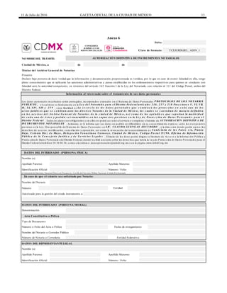 11 de Julio de 2016 GACETA OFICIAL DE LA CIUDAD DE MÉXICO 13
Anexo 6
de de
Nombre del Notario
Número
Autorizado para la gestión del citado instrumento a:
Nombre del Notario o Corredor Público
Ciudad de México, a
Titular del Archivo General de Notarías
Folio:
Clave de formato: TCEJURDGJEL_ADIN_1
NOMBRE DEL TRÁMITE: AUTORIZACIÓN DEFINITIVA DE INSTRUMENTOS NOTARIALES
Presente
Declaro bajo protesta de decir verdad que la información y documentación proporcionada es verídica, por lo que en caso de existir falsedad en ella, tengo
pleno conocimiento que se aplicarán las sanciones administrativas y penas establecidas en los ordenamientos respectivos para quienes se conducen con
falsedad ante la autoridad competente, en términos del artículo 165 fracción I de la Ley del Notariado, con relación al 311 del Código Penal, ambos del
Distrito Federal.
Información al interesado sobre el tratamiento de sus datos personales
Nombre (s)
Apellido Paterno Apellido Materno
Identificación Oficial Número / Folio
Los da tos pe rsona le s re c a ba dos se rá n prote gidos, inc orpora dos y tra ta dos e n e l S iste ma de Da tos P e rsona le s P RO TO CO LO S DE LO S NO TARIO S
P UBLICO S , e lc ua ltie ne su funda me nto e n la Le y d e l No ta ria d o p a ra e l Dis trito Fe d e ra l a rtíc u lo s 2 3 6 , 2 3 7 y 2 3 8 Fra c c io n e s V, VI, VII,
IX, XI, XIV, XIX y 2 3 9 , c uya fina lida d e s La s e c re c ía d e lo s d a to s p e rs o n a le s q u e c o n tie n e n lo s p ro to c o lo s e n c a d a u n o d e lo s
a c to s ju ríd ic o s q u e s e c e le b ra n a n te lo s d iv e rs o s No ta rio s d e la Ciu d a d d e Mé xic o , lo s c u a le s s e c u s to d ia n d e ma n e ra d e fin itiv a
e n lo s a c e rv o s d e l Arc h iv o G e n e ra l d e No ta ría s d e la c iu d a d d e Mé xic o , a s í c o mo d e lo s a p é n d ic e s q u e s o p o rta n la ma tric id a d
d e c a d a u n o d e é s to s y p o d rá n s e r tra n s mitid o s e n lo s s u p u e s to s p re v is to s e n la Le y d e P ro te c c ió n d e Da to s P e rs o n a le s p a ra e l
Dis trito Fe d e ra l . Todos los da tos son obliga torios y sin e llos no podrá a c c e de r a lse rvic io o c omple ta r e ltrá mite de AUTO RIZACIÓ N DEFINITIVA DE
INS TRUMENTO S NO TARIALES . Asimismo, se le informa que sus da tos no podrá n se r difundidos sin su c onse ntimie nto e xpre so, sa lvo la s e xc e pc ione s
pre vista s e n la Le y. Elre sponsa ble de lS iste ma de Da tos P e rsona le s e s LIC. CLAUDIA LUENG AS ES CUDERO , y la dire c c ión donde podrá e je rc e r los
de re c hos de a c c e so, re c tific a c ión, c a nc e la c ión y oposic ión, a sí c omo la re voc a c ión de l c onse ntimie nto e s Ca n d e la ria d e lo s P a to s s /n , P la n ta
Ba ja , Co lo n ia Die z d e Ma y o , De le g a c ió n Ve n u s tia n o Ca rra n z a , Ciu d a d d e Mé xic o , Có d ig o P o s ta l 15 2 9 0 , O fic in a d e In fo rma c ió n
P ú b lic a d e la Co n s e je ría Ju ríd ic a y d e S e rv ic io s Le g a le s . Eltitula r de los da tos podrá dirigirse a l Instituto de Ac c e so a la Informa c ión P úblic a y
P rote c c ión de Da tos P e rsona le s de lDistrito Fe de ra l, donde re c ibirá a se soría sobre los de re c hos que tute la la Le y de P rote c c ión de Da tos P e rsona le s pa ra e l
Distrito Fe de ra la lte lé fono 56 36 46 36; c orre o e le c trónic o: da tospe rsona le s@infodf.org.mx o e n la pá gina www.infodf.org.mx
DATOS DEL INTERESADO (PERSONA FÍSICA)
Identificación Oficial Número / Folio
Número de Notaría o Correduría
DATOS DEL REPRESENTANTE LEGAL
Nombre (s)
Entidad Federativa
Apellido Paterno Apellido Materno
(Credencial del Instituto Nacional Electoral, Pasaporte, Cartilla del Servicio Militar Nacional, Cédula Profesional)
DATOS DEL INTERESADO (PERSONA MORAL)
Denominación
Tipo de Documento
Número o Folio del Acta o Póliza Fecha de otorgamiento
Acta Constitutiva o Póliza
En caso de que el trámite sea solicitado por Notario:
Entidad
CONSEJERÍA
JURÍDICA Y DE
SERVICIOS LEGALES
 