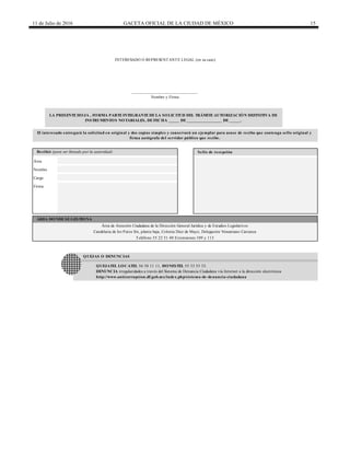 11 de Julio de 2016 GACETA OFICIAL DE LA CIUDAD DE MÉXICO 15
QUEJAS O DENUNCIAS
Firma
QUEJATEL LOCATEL 56 58 11 11, HONESTEL 55 33 55 33.
DENUNCIA irregularidades a través del Sistema de Denuncia Ciudadana vía Internet a la dirección electrónica
http://www.anticorrupcion.df.gob.mx/index.php/sistema-de-denuncia-ciudadana
INTERESADO O REPRESENTANTE LEGAL (en su caso)
______________________________
Nombre y Firma
LA PRESENTE HOJA , FORMA PARTE INTEGRANTE DE LA SOLICITUD DEL TRÁMITE AUTORIZACIÓN DEFINITIVA DE
INSTRUMENTOS NOTARIALES, DE FECHA _____ DE ________________ DE _____.
El interesado entregará la solicitud en original y dos copias simples y conservará un ejemplar para acuse de recibo que contenga sello original y
firma autógrafa del servidor público que recibe.
Recibió (para ser llenado por la autoridad) Sello de recepción
ÁREA DONDE SE GESTIONA
Área de Atención Ciudadana de la Dirección General Jurídica y de Estudios Legislativos
Candelaria de los Patos S/n, planta baja, Colonia Diez de Mayo, Delegación Venustiano Carranza
Teléfono 55 22 51 40 Extensiones 109 y 113
Área
Nombre
Cargo
 